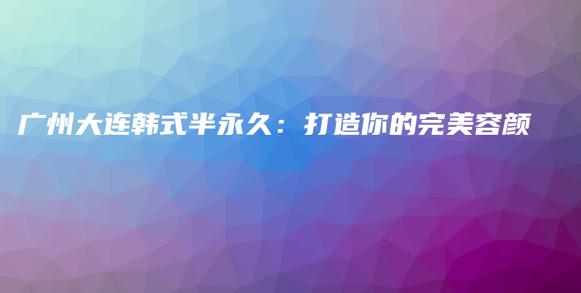 广州大连韩式半永久：打造你的完美容颜插图