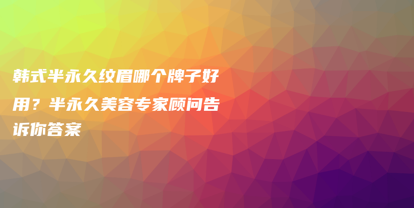 韩式半永久纹眉哪个牌子好用？半永久美容专家顾问告诉你答案插图