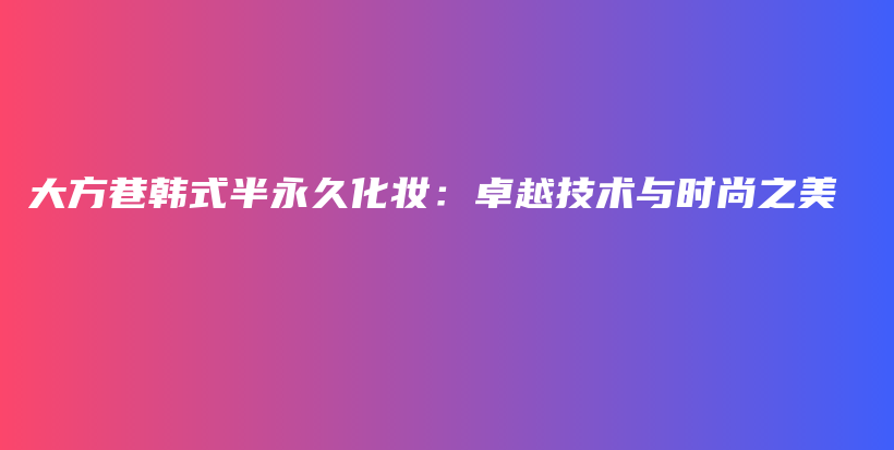 大方巷韩式半永久化妆：卓越技术与时尚之美插图