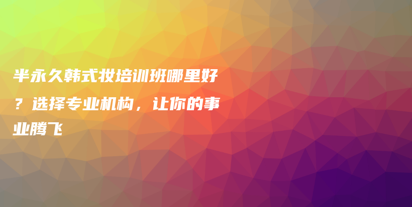 半永久韩式妆培训班哪里好？选择专业机构，让你的事业腾飞插图