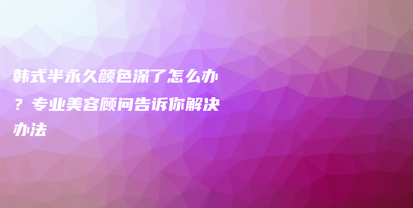 韩式半永久颜色深了怎么办？专业美容顾问告诉你解决办法插图