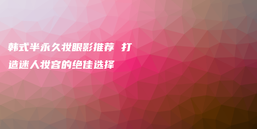 韩式半永久妆眼影推荐 打造迷人妆容的绝佳选择插图