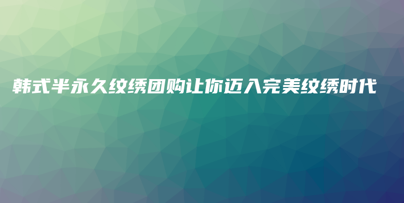 韩式半永久纹绣团购让你迈入完美纹绣时代插图