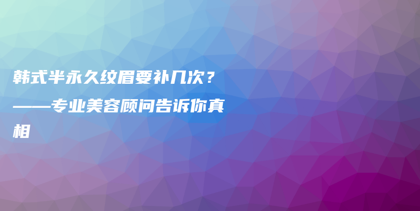 韩式半永久纹眉要补几次？——专业美容顾问告诉你真相插图