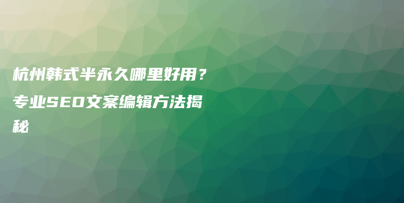 杭州韩式半永久哪里好用？专业SEO文案编辑方法揭秘插图