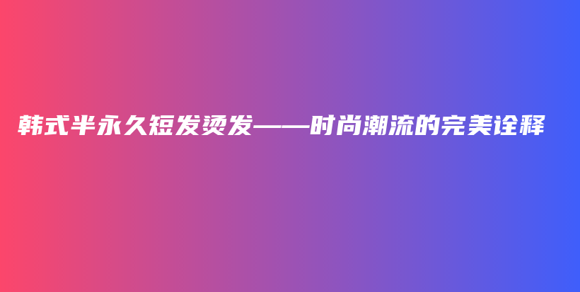 韩式半永久短发烫发——时尚潮流的完美诠释插图