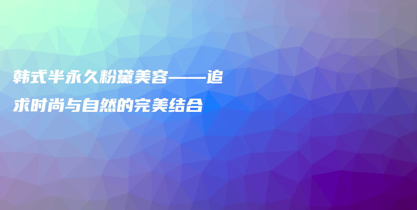 韩式半永久粉黛美容——追求时尚与自然的完美结合插图