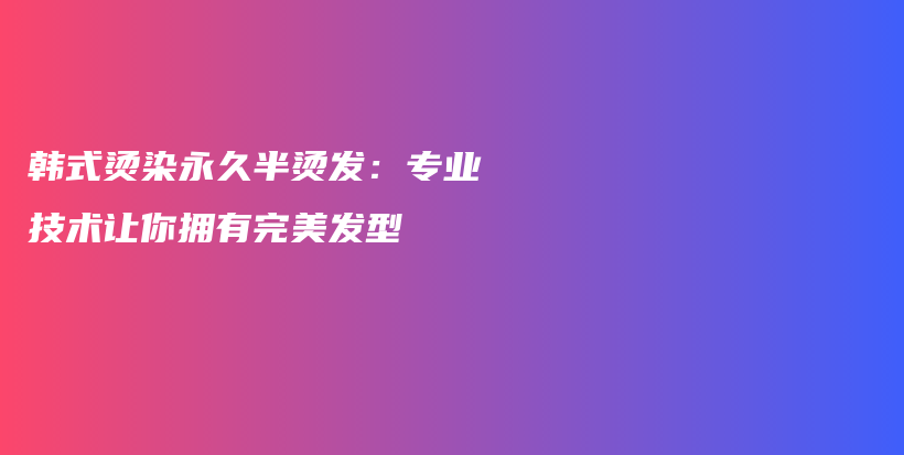 韩式烫染永久半烫发：专业技术让你拥有完美发型插图