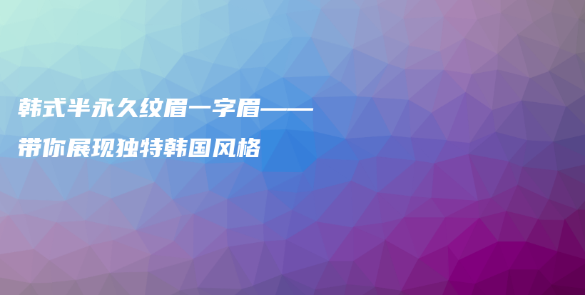 韩式半永久纹眉一字眉——带你展现独特韩国风格插图