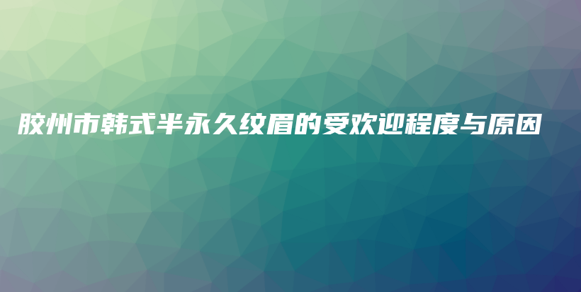 胶州市韩式半永久纹眉的受欢迎程度与原因插图