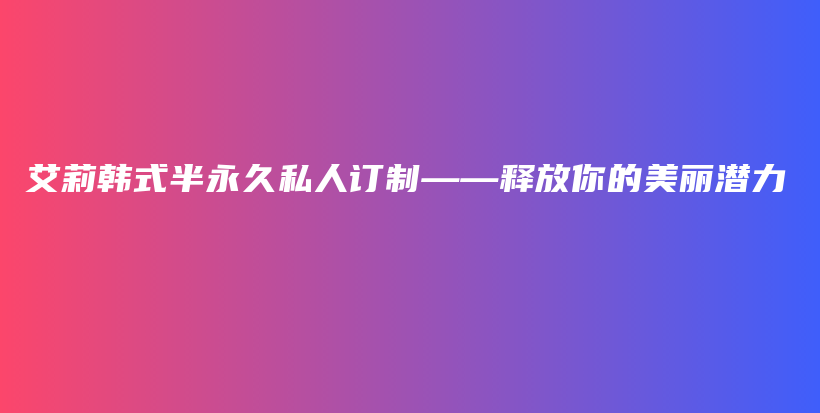 艾莉韩式半永久私人订制——释放你的美丽潜力插图