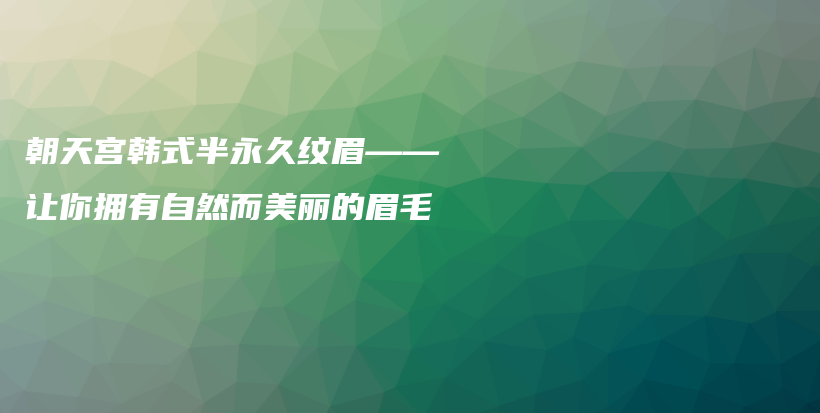 朝天宫韩式半永久纹眉——让你拥有自然而美丽的眉毛插图