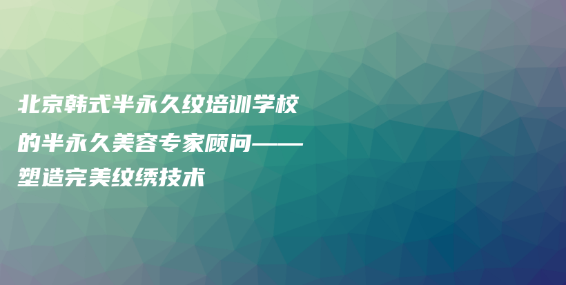 北京韩式半永久纹培训学校的半永久美容专家顾问——塑造完美纹绣技术插图