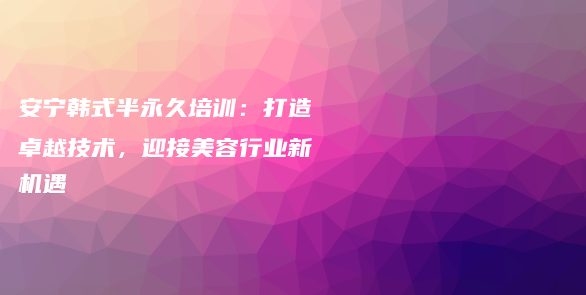 安宁韩式半永久培训：打造卓越技术，迎接美容行业新机遇插图