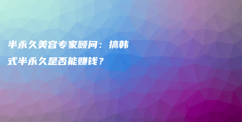 半永久美容专家顾问：搞韩式半永久是否能赚钱？插图