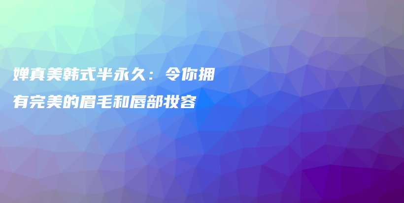 婵真美韩式半永久：令你拥有完美的眉毛和唇部妆容插图