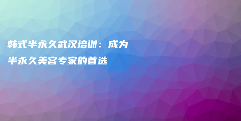 韩式半永久武汉培训：成为半永久美容专家的首选插图