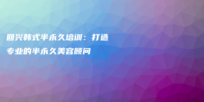 回兴韩式半永久培训：打造专业的半永久美容顾问插图