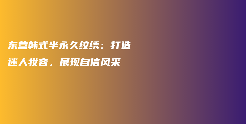 东营韩式半永久纹绣：打造迷人妆容，展现自信风采插图