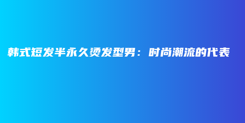 韩式短发半永久烫发型男：时尚潮流的代表插图