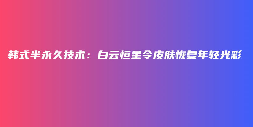 韩式半永久技术：白云恒星令皮肤恢复年轻光彩插图