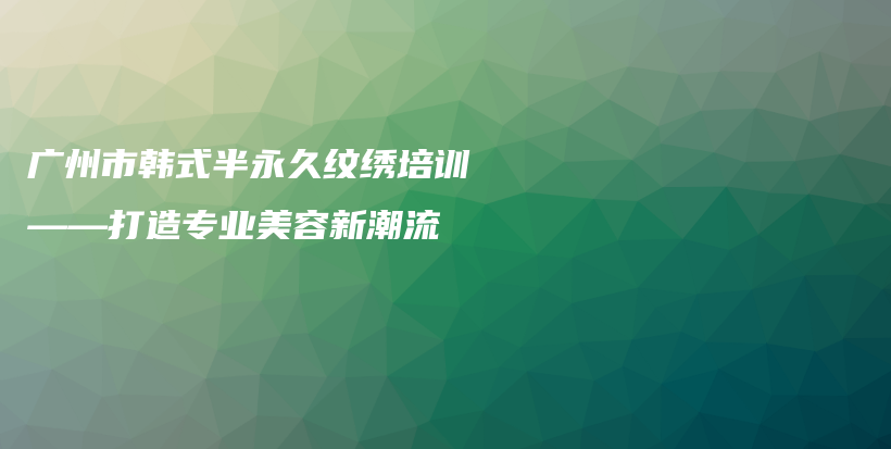 广州市韩式半永久纹绣培训——打造专业美容新潮流插图