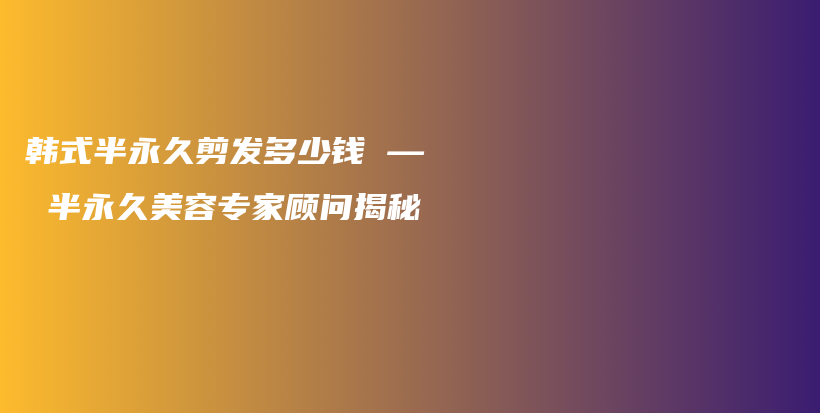 韩式半永久剪发多少钱 — 半永久美容专家顾问揭秘插图