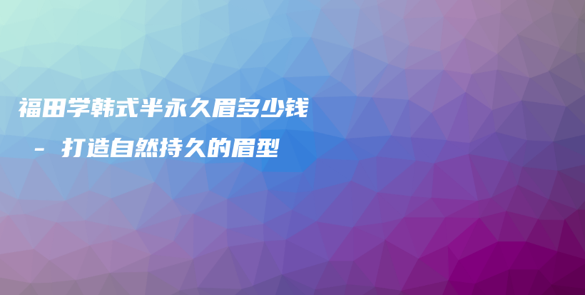 福田学韩式半永久眉多少钱 – 打造自然持久的眉型插图