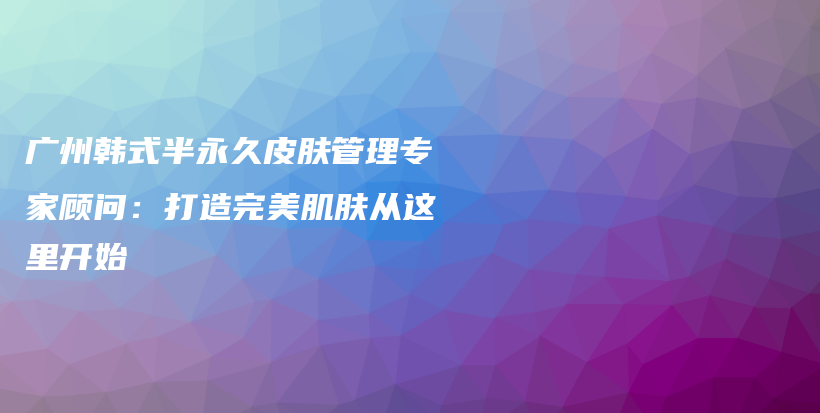 广州韩式半永久皮肤管理专家顾问：打造完美肌肤从这里开始插图