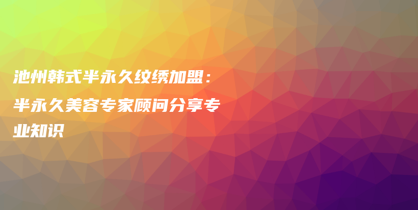 池州韩式半永久纹绣加盟：半永久美容专家顾问分享专业知识插图