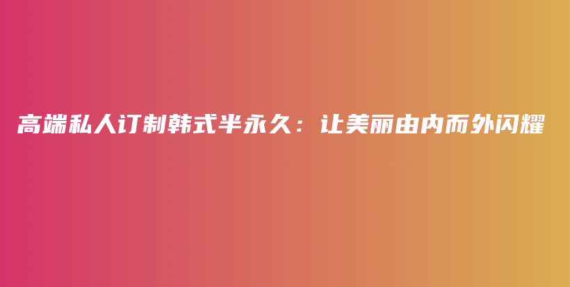 高端私人订制韩式半永久：让美丽由内而外闪耀插图