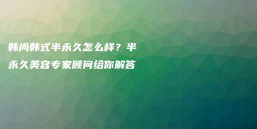 韩尚韩式半永久怎么样？半永久美容专家顾问给你解答插图