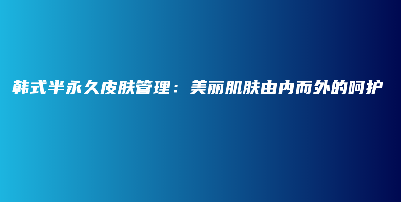 韩式半永久皮肤管理：美丽肌肤由内而外的呵护插图