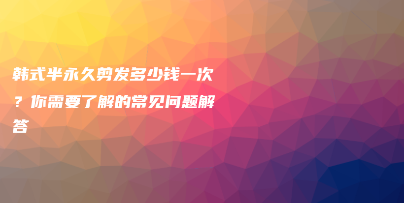 韩式半永久剪发多少钱一次？你需要了解的常见问题解答插图