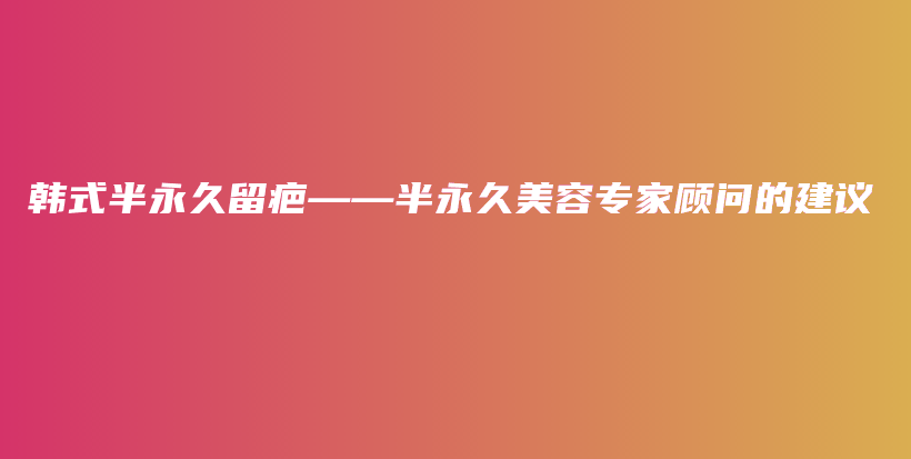 韩式半永久留疤——半永久美容专家顾问的建议插图