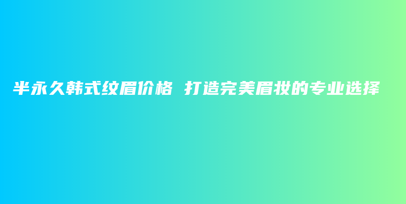 半永久韩式纹眉价格 打造完美眉妆的专业选择插图