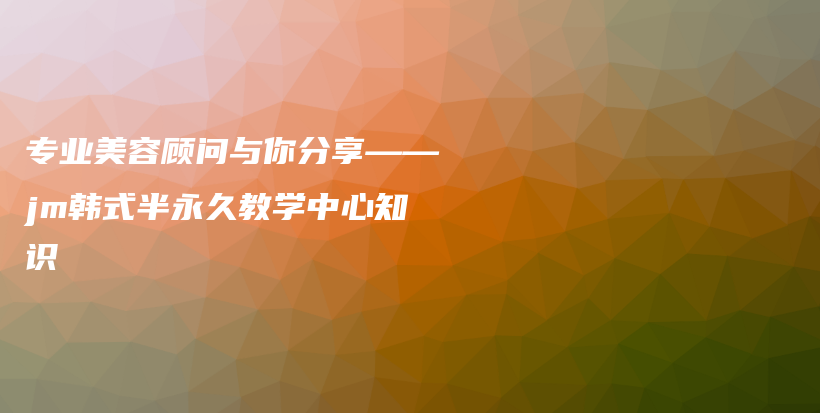 专业美容顾问与你分享——jm韩式半永久教学中心知识插图