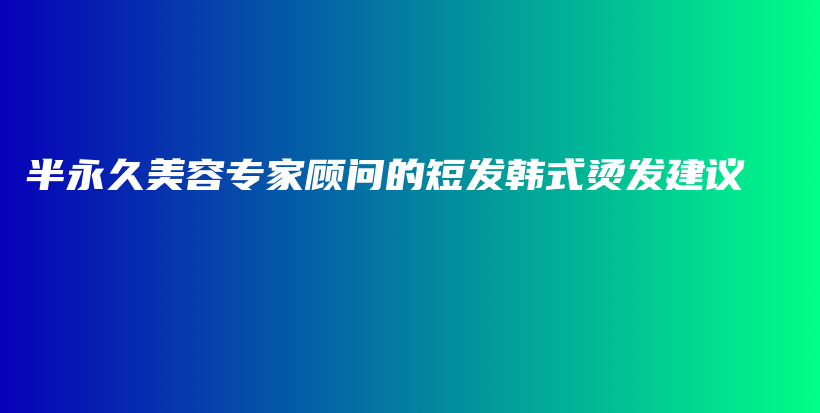 半永久美容专家顾问的短发韩式烫发建议插图