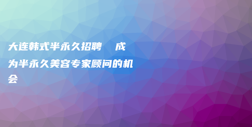 大连韩式半永久招聘  成为半永久美容专家顾问的机会插图