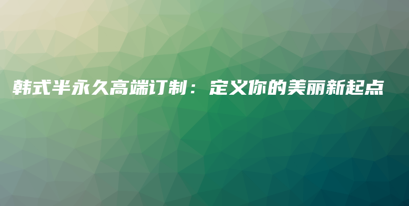 韩式半永久高端订制：定义你的美丽新起点插图