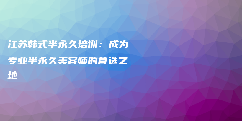 江苏韩式半永久培训：成为专业半永久美容师的首选之地插图