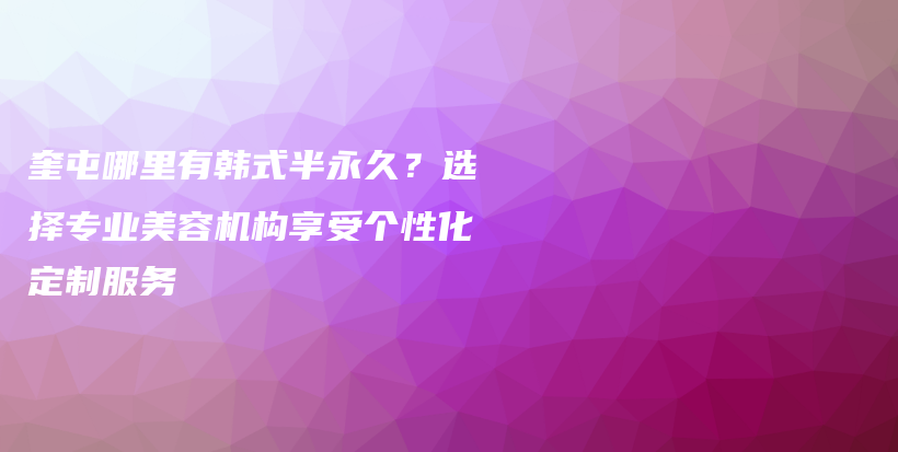 奎屯哪里有韩式半永久？选择专业美容机构享受个性化定制服务插图