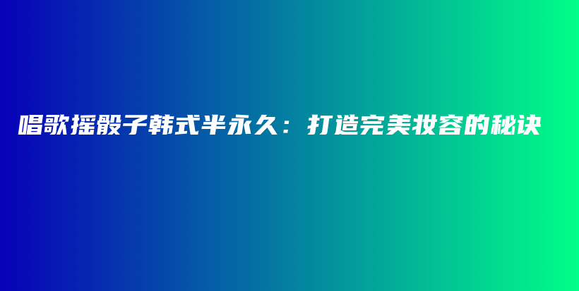 唱歌摇骰子韩式半永久：打造完美妆容的秘诀插图