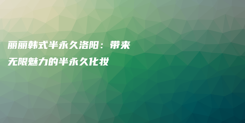 丽丽韩式半永久洛阳：带来无限魅力的半永久化妆插图