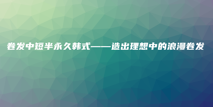 卷发中短半永久韩式——造出理想中的浪漫卷发插图