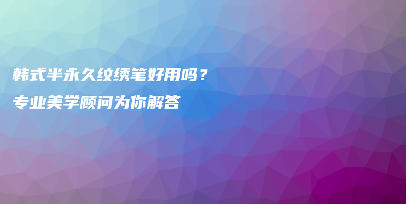 韩式半永久纹绣笔好用吗？专业美学顾问为你解答插图