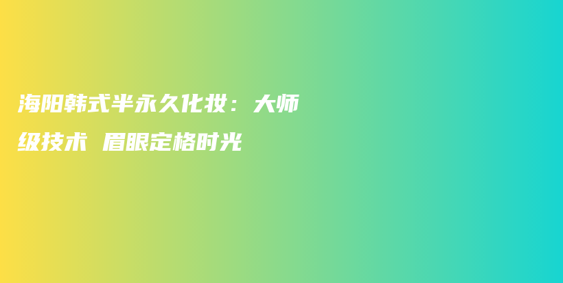 海阳韩式半永久化妆：大师级技术 眉眼定格时光插图