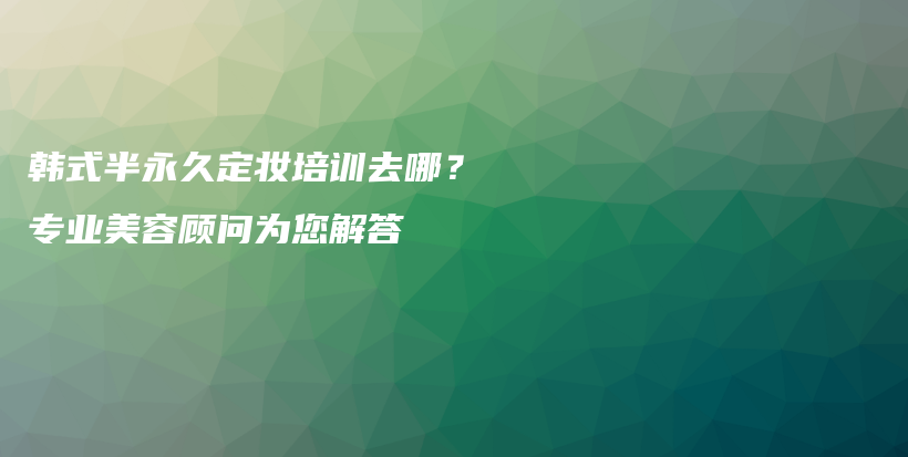 韩式半永久定妆培训去哪？专业美容顾问为您解答插图