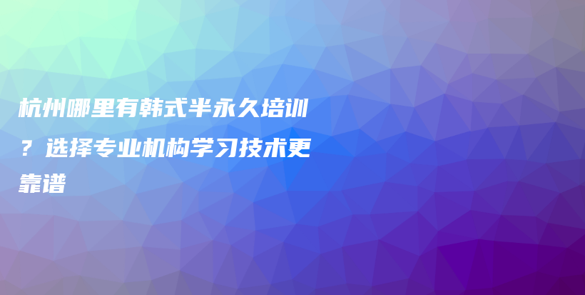 杭州哪里有韩式半永久培训？选择专业机构学习技术更靠谱插图