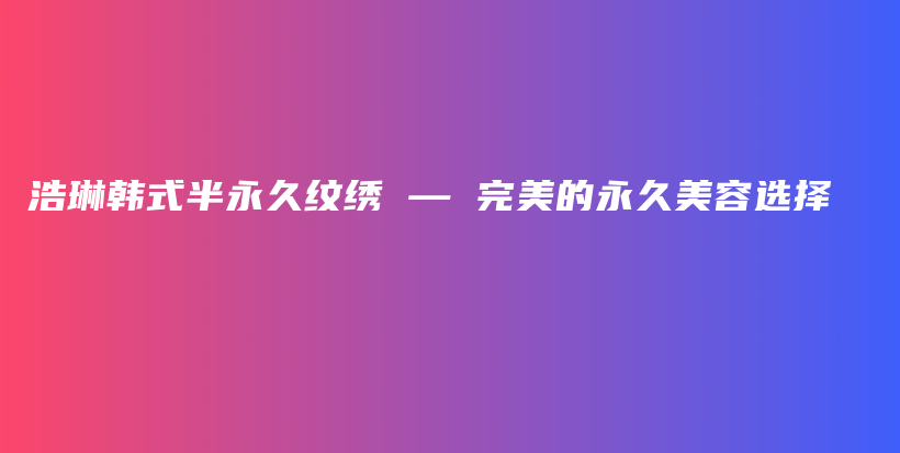 浩琳韩式半永久纹绣 — 完美的永久美容选择插图